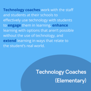 Technology Coaches (Elementary) work with the staff and students at their schools to effectively use technology with students to engage them in learning, enhance learning with options that aren’t possible without the use of technology, and extend learning in ways that relate to the student’s real world.